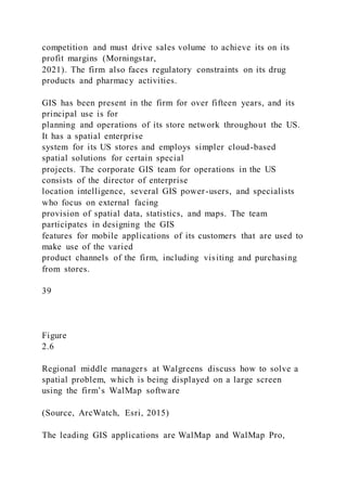 competition and must drive sales volume to achieve its on its
profit margins (Morningstar,
2021). The firm also faces regulatory constraints on its drug
products and pharmacy activities.
GIS has been present in the firm for over fifteen years, and its
principal use is for
planning and operations of its store network throughout the US.
It has a spatial enterprise
system for its US stores and employs simpler cloud-based
spatial solutions for certain special
projects. The corporate GIS team for operations in the US
consists of the director of enterprise
location intelligence, several GIS power-users, and specialists
who focus on external facing
provision of spatial data, statistics, and maps. The team
participates in designing the GIS
features for mobile applications of its customers that are used to
make use of the varied
product channels of the firm, including visiting and purchasing
from stores.
39
Figure
2.6
Regional middle managers at Walgreens discuss how to solve a
spatial problem, which is being displayed on a large screen
using the firm’s WalMap software
(Source, ArcWatch, Esri, 2015)
The leading GIS applications are WalMap and WalMap Pro,
 