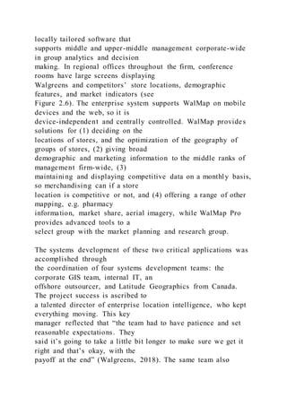 locally tailored software that
supports middle and upper-middle management corporate-wide
in group analytics and decision
making. In regional offices throughout the firm, conference
rooms have large screens displaying
Walgreens and competitors’ store locations, demographic
features, and market indicators (see
Figure 2.6). The enterprise system supports WalMap on mobile
devices and the web, so it is
device-independent and centrally controlled. WalMap provides
solutions for (1) deciding on the
locations of stores, and the optimization of the geography of
groups of stores, (2) giving broad
demographic and marketing information to the middle ranks of
management firm-wide, (3)
maintaining and displaying competitive data on a monthly basis,
so merchandising can if a store
location is competitive or not, and (4) offering a range of other
mapping, e.g. pharmacy
information, market share, aerial imagery, while WalMap Pro
provides advanced tools to a
select group with the market planning and research group.
The systems development of these two critical applications was
accomplished through
the coordination of four systems development teams: the
corporate GIS team, internal IT, an
offshore outsourcer, and Latitude Geographics from Canada.
The project success is ascribed to
a talented director of enterprise location intelligence, who kept
everything moving. This key
manager reflected that “the team had to have patience and set
reasonable expectations. They
said it’s going to take a little bit longer to make sure we get it
right and that’s okay, with the
payoff at the end” (Walgreens, 2018). The same team also
 