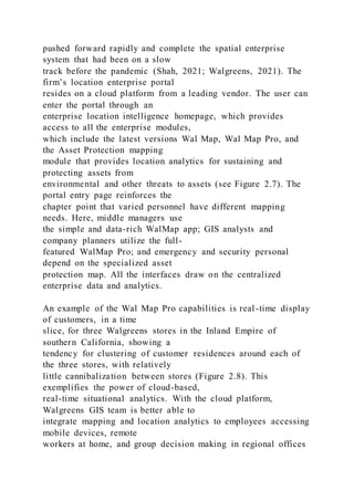 pushed forward rapidly and complete the spatial enterprise
system that had been on a slow
track before the pandemic (Shah, 2021; Walgreens, 2021). The
firm’s location enterprise portal
resides on a cloud platform from a leading vendor. The user can
enter the portal through an
enterprise location intelligence homepage, which provides
access to all the enterprise modules,
which include the latest versions Wal Map, Wal Map Pro, and
the Asset Protection mapping
module that provides location analytics for sustaining and
protecting assets from
environmental and other threats to assets (see Figure 2.7). The
portal entry page reinforces the
chapter point that varied personnel have different mapping
needs. Here, middle managers use
the simple and data-rich WalMap app; GIS analysts and
company planners utilize the full-
featured WalMap Pro; and emergency and security personal
depend on the specialized asset
protection map. All the interfaces draw on the centralized
enterprise data and analytics.
An example of the Wal Map Pro capabilities is real-time display
of customers, in a time
slice, for three Walgreens stores in the Inland Empire of
southern California, showing a
tendency for clustering of customer residences around each of
the three stores, with relatively
little cannibalization between stores (Figure 2.8). This
exemplifies the power of cloud-based,
real-time situational analytics. With the cloud platform,
Walgreens GIS team is better able to
integrate mapping and location analytics to employees accessing
mobile devices, remote
workers at home, and group decision making in regional offices
 