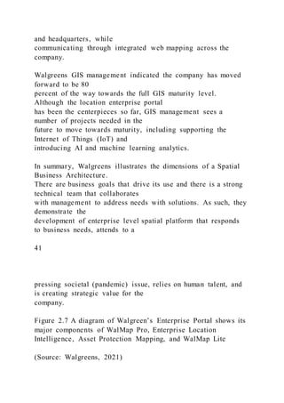 and headquarters, while
communicating through integrated web mapping across the
company.
Walgreens GIS management indicated the company has moved
forward to be 80
percent of the way towards the full GIS maturity level.
Although the location enterprise portal
has been the centerpieces so far, GIS management sees a
number of projects needed in the
future to move towards maturity, including supporting the
Internet of Things (IoT) and
introducing AI and machine learning analytics.
In summary, Walgreens illustrates the dimensions of a Spatial
Business Architecture.
There are business goals that drive its use and there is a strong
technical team that collaborates
with management to address needs with solutions. As such, they
demonstrate the
development of enterprise level spatial platform that responds
to business needs, attends to a
41
pressing societal (pandemic) issue, relies on human talent, and
is creating strategic value for the
company.
Figure 2.7 A diagram of Walgreen’s Enterprise Portal shows its
major components of WalMap Pro, Enterprise Location
Intelligence, Asset Protection Mapping, and WalMap Lite
(Source: Walgreens, 2021)
 