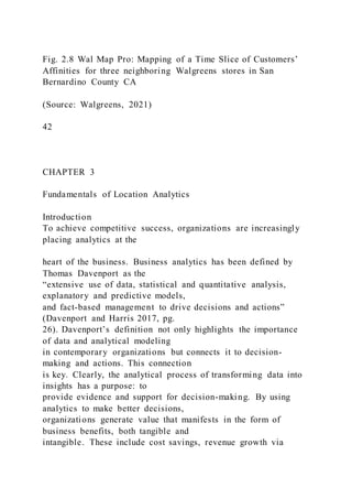 Fig. 2.8 Wal Map Pro: Mapping of a Time Slice of Customers’
Affinities for three neighboring Walgreens stores in San
Bernardino County CA
(Source: Walgreens, 2021)
42
CHAPTER 3
Fundamentals of Location Analytics
Introduction
To achieve competitive success, organizations are increasingly
placing analytics at the
heart of the business. Business analytics has been defined by
Thomas Davenport as the
“extensive use of data, statistical and quantitative analysis,
explanatory and predictive models,
and fact-based management to drive decisions and actions”
(Davenport and Harris 2017, pg.
26). Davenport’s definition not only highlights the importance
of data and analytical modeling
in contemporary organizations but connects it to decision-
making and actions. This connection
is key. Clearly, the analytical process of transforming data into
insights has a purpose: to
provide evidence and support for decision-making. By using
analytics to make better decisions,
organizations generate value that manifests in the form of
business benefits, both tangible and
intangible. These include cost savings, revenue growth via
 