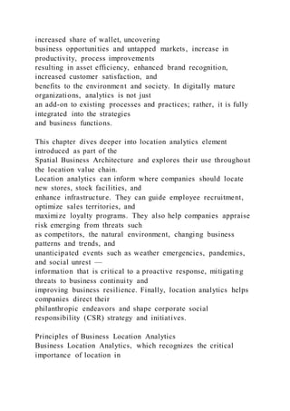 increased share of wallet, uncovering
business opportunities and untapped markets, increase in
productivity, process improvements
resulting in asset efficiency, enhanced brand recognition,
increased customer satisfaction, and
benefits to the environment and society. In digitally mature
organizations, analytics is not just
an add-on to existing processes and practices; rather, it is fully
integrated into the strategies
and business functions.
This chapter dives deeper into location analytics element
introduced as part of the
Spatial Business Architecture and explores their use throughout
the location value chain.
Location analytics can inform where companies should locate
new stores, stock facilities, and
enhance infrastructure. They can guide employee recruitment,
optimize sales territories, and
maximize loyalty programs. They also help companies appraise
risk emerging from threats such
as competitors, the natural environment, changing business
patterns and trends, and
unanticipated events such as weather emergencies, pandemics,
and social unrest —
information that is critical to a proactive response, mitigating
threats to business continuity and
improving business resilience. Finally, location analytics helps
companies direct their
philanthropic endeavors and shape corporate social
responsibility (CSR) strategy and initiatives.
Principles of Business Location Analytics
Business Location Analytics, which recognizes the critical
importance of location in
 