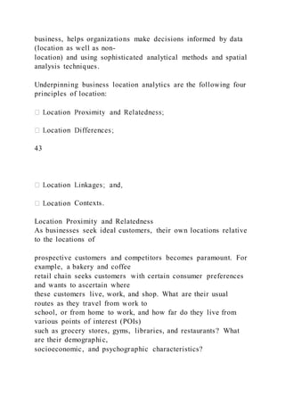 business, helps organizations make decisions informed by data
(location as well as non-
location) and using sophisticated analytical methods and spatial
analysis techniques.
Underpinning business location analytics are the following four
principles of location:
43
Contexts.
Location Proximity and Relatedness
As businesses seek ideal customers, their own locations relative
to the locations of
prospective customers and competitors becomes paramount. For
example, a bakery and coffee
retail chain seeks customers with certain consumer preferences
and wants to ascertain where
these customers live, work, and shop. What are their usual
routes as they travel from work to
school, or from home to work, and how far do they live from
various points of interest (POIs)
such as grocery stores, gyms, libraries, and restaurants? What
are their demographic,
socioeconomic, and psychographic characteristics?
 