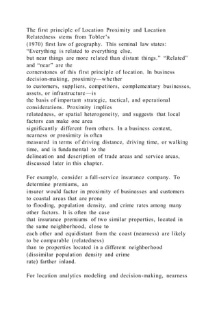 The first principle of Location Proximity and Location
Relatedness stems from Tobler’s
(1970) first law of geography. This seminal law states:
“Everything is related to everything else,
but near things are more related than distant things.” “Related”
and “near” are the
cornerstones of this first principle of location. In business
decision-making, proximity—whether
to customers, suppliers, competitors, complementary businesses,
assets, or infrastructure—is
the basis of important strategic, tactical, and operational
considerations. Proximity implies
relatedness, or spatial heterogeneity, and suggests that local
factors can make one area
significantly different from others. In a business context,
nearness or proximity is often
measured in terms of driving distance, driving time, or walking
time, and is fundamental to the
delineation and description of trade areas and service areas,
discussed later in this chapter.
For example, consider a full-service insurance company. To
determine premiums, an
insurer would factor in proximity of businesses and customers
to coastal areas that are prone
to flooding, population density, and crime rates among many
other factors. It is often the case
that insurance premiums of two similar properties, located in
the same neighborhood, close to
each other and equidistant from the coast (nearness) are likely
to be comparable (relatedness)
than to properties located in a different neighborhood
(dissimilar population density and crime
rate) farther inland.
For location analytics modeling and decision-making, nearness
 