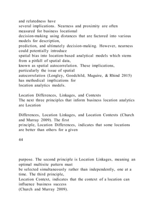and relatedness have
several implications. Nearness and proximity are often
measured for business locational
decision-making using distances that are factored into various
models for description,
prediction, and ultimately decision-making. However, nearness
could potentially introduce
spatial bias into location-based analytical models which stems
from a pitfall of spatial data,
known as spatial autocorrelation. These implications,
particularly the issue of spatial
autocorrelation (Longley, Goodchild, Maguire, & Rhind 2015)
has methodical implications for
location analytics models.
Location Differences, Linkages, and Contexts
The next three principles that inform business location analytics
are Location
Differences, Location Linkages, and Location Contexts (Church
and Murray 2009). The first
principle, Location Differences, indicates that some locations
are better than others for a given
44
purpose. The second principle is Location Linkages, meaning an
optimal multisite pattern must
be selected simultaneously rather than independently, one at a
time. The third principle,
Location Context, indicates that the context of a location can
influence business success
(Church and Murray 2009).
 