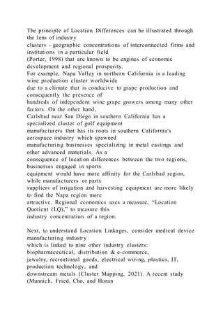 The principle of Location Differences can be illustrated through
the lens of industry
clusters - geographic concentrations of interconnected firms and
institutions in a particular field
(Porter, 1998) that are known to be engines of economic
development and regional prosperity.
For example, Napa Valley in northern California is a leading
wine production cluster worldwide
due to a climate that is conducive to grape production and
consequently the presence of
hundreds of independent wine grape growers among many other
factors. On the other hand,
Carlsbad near San Diego in southern California has a
specialized cluster of golf equipment
manufacturers that has its roots in southern California's
aerospace industry which spawned
manufacturing businesses specializing in metal castings and
other advanced materials. As a
consequence of location differences between the two regi ons,
businesses engaged in sports
equipment would have more affinity for the Carlsbad region,
while manufacturers or parts
suppliers of irrigation and harvesting equipment are more likely
to find the Napa region more
attractive. Regional economics uses a measure, “Location
Quotient (LQ),” to measure this
industry concentration of a region.
Next, to understand Location Linkages, consider medical device
manufacturing industry
which is linked to nine other industry clusters:
biopharmaceutical, distribution & e-commerce,
jewelry, recreational goods, electrical wiring, plastics, IT,
production technology, and
downstream metals (Cluster Mapping, 2021). A recent study
(Munnich, Fried, Cho, and Horan
 
