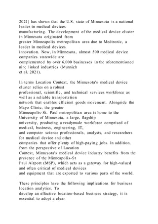 2021) has shown that the U.S. state of Minnesota is a national
leader in medical devices
manufacturing. The development of the medical device cluster
in Minnesota originated from
greater Minneapolis metropolitan area due to Medtronic, a
leader in medical devices
innovation. Now, in Minnesota, almost 500 medical device
companies statewide are
complemented by over 6,000 businesses in the aforementioned
nine linked industries (Munnich
et al. 2021).
In terms Location Context, the Minnesota's medical device
cluster relies on a robust
professional, scientific, and technical services workforce as
well as a reliable transportation
network that enables efficient goods movement. Alongside the
Mayo Clinic, the greater
Minneapolis-St. Paul metropolitan area is home to the
University of Minnesota, a large, flagship
university, producing a readymade workforce comprised of
medical, business, engineering, IT,
and computer science professionals, analysts, and researchers
for medical device and other
companies that offer plenty of high-paying jobs. In addition,
from the perspective of Location
Context, Minnesota's medical device industry benefits from the
presence of the Minneapolis-St
Paul Airport (MSP), which acts as a gateway for high-valued
and often critical of medical devices
and equipment that are exported to various parts of the world.
These principles have the following implications for business
location analytics. To
develop an effective location-based business strategy, it is
essential to adopt a clear
 