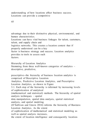 understanding of how locations affect business success.
Locations can provide a competitive
45
advantage due to their distinctive physical, environmental, and
human characteristics.
Locations can have vital business linkages for talent, customers,
talent, and supply chain and
logistics networks. This creates a location context that if
properly understood can be a key
factor is business strategy and success. Location analytics
provides to tools to assess such
factors.
Hierarchy of Location Analytics
Stemming from three well-known categories of analytics –
descriptive, predictive,
prescriptive--the hierarchy of business location analytics is
comprised of Descriptive Location
Analytics, Predictive Location Analytics, and Prescriptive
Location Analytics, as shown in Figure
3.1. Each step of the hierarchy is informed by increasing levels
of sophistication of analytical
(mathematical and statistical) methods. The hierarchy of spatial
analysis techniques – spatial
data manipulation, spatial data analysis, spatial statistical
analysis, and spatial modeling
(O’Sullivan and Unwin 2014) informs the hierarchy of Business
Location Analytics. As the extent
of sophistication of mathematical and statistical modeling as
well as spatial analysis increases,
the extent of location intelligence and consequently location-
 
