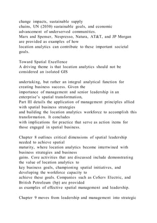 change impacts, sustainable supply
chains, UN (2030) sustainable goals, and economic
advancement of underserved communities.
Marx and Spenser, Nespresso, Natura, AT&T, and JP Morgan
are provided as examples of how
location analytics can contribute to these important societal
goals.
Toward Spatial Excellence
A driving theme is that location analytics should not be
considered an isolated GIS
undertaking, but rather an integral analytical function for
creating business success. Given the
importance of management and senior leadership in an
enterprise’s spatial transformation,
Part III details the application of management principles allied
with spatial business strategies
and building the location analytics workforce to accomplish this
transformation. It concludes
with implications for practice that serve as action items for
those engaged in spatial business.
Chapter 8 outlines critical dimensions of spatial leadership
needed to achieve spatial
maturity, where location analytics become intertwined with
business strategies and business
gains. Core activities that are discussed include demonstrating
the value of location analytics to
key business goals, championing spatial initiatives, and
developing the workforce capacity to
achieve these goals. Companies such as CoServ Electric, and
British Petroleum (bp) are provided
as examples of effective spatial management and leadership.
Chapter 9 moves from leadership and management into strategic
 