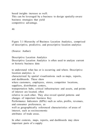 based insights increase as well.
This can be leveraged by a business to design spatially-aware
business strategies that yield
competitive advantage.
46
Figure 3.1 Hierarchy of Business Location Analytics, comprised
of descriptive, predictive, and prescriptive location analytics
(Source: Author)
Descriptive Location Analytics
Descriptive Location Analytics is often used to analyze current
or historic business data
to understand what has or is occurring and where. Descriptive
location analytics is
characterized by spatial visualizations such as maps, reports,
and dashboards. These show
where customers, employees, stores, competitor locations,
suppliers, distribution centers,
transportation hubs, critical infrastructure and assets, and points
of interest are located, often
relative to each other. They also reveal spatial patterns and
changes of important business Key
Performance Indicators (KPIs) such as sales, profits, revenues,
and consumer preferences, as
well as geographicall y referenced characteristics of areas of
interest, such as socioeconomic
attributes of trade areas.
In other contexts, maps, reports, and dashboards may show
important parts of a supply
 