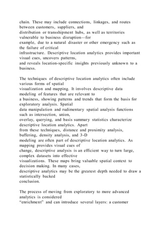 chain. These may include connections, linkages, and routes
between customers, suppliers, and
distribution or transshipment hubs, as well as territories
vulnerable to business disruption—for
example, due to a natural disaster or other emergency such as
the failure of critical
infrastructure. Descriptive location analytics provides important
visual cues, uncovers patterns,
and reveals location-specific insights previously unknown to a
business.
The techniques of descriptive location analytics often include
various forms of spatial
visualization and mapping. It involves descriptive data
modeling of features that are relevant to
a business, showing patterns and trends that form the basis for
exploratory analysis. Spatial
data manipulation and rudimentary spatial analysis functions
such as intersection, union,
overlay, querying, and basis summary statistics characterize
descriptive location analytics. Apart
from these techniques, distance and proximity analysis,
buffering, density analysis, and 3-D
modeling are often part of descriptive location analytics. As
mapping provides visual cues of
change, descriptive analysis is an efficient way to turn large,
complex datasets into effective
visualizations. These maps bring valuable spatial context to
decision making. In many cases,
descriptive analytics may be the greatest depth needed to draw a
statistically backed
conclusion.
The process of moving from exploratory to more advanced
analytics is considered
“enrichment” and can introduce several layers: a customer
 