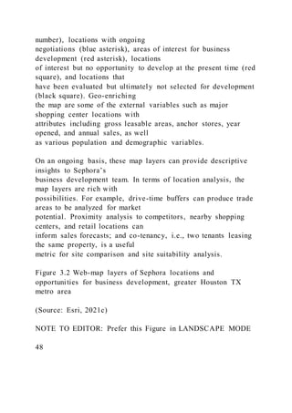 number), locations with ongoing
negotiations (blue asterisk), areas of interest for business
development (red asterisk), locations
of interest but no opportunity to develop at the present time (red
square), and locations that
have been evaluated but ultimately not selected for development
(black square). Geo-enriching
the map are some of the external variables such as major
shopping center locations with
attributes including gross leasable areas, anchor stores, year
opened, and annual sales, as well
as various population and demographic variables.
On an ongoing basis, these map layers can provide descriptive
insights to Sephora’s
business development team. In terms of location analysis, the
map layers are rich with
possibilities. For example, drive-time buffers can produce trade
areas to be analyzed for market
potential. Proximity analysis to competitors, nearby shopping
centers, and retail locations can
inform sales forecasts; and co-tenancy, i.e., two tenants leasing
the same property, is a useful
metric for site comparison and site suitability analysis.
Figure 3.2 Web-map layers of Sephora locations and
opportunities for business development, greater Houston TX
metro area
(Source: Esri, 2021c)
NOTE TO EDITOR: Prefer this Figure in LANDSCAPE MODE
48
 
