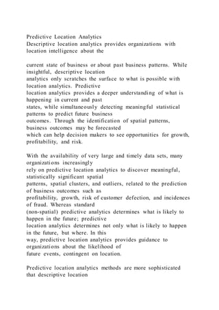 Predictive Location Analytics
Descriptive location analytics provides organizations with
location intelligence about the
current state of business or about past business patterns. While
insightful, descriptive location
analytics only scratches the surface to what is possible with
location analytics. Predictive
location analytics provides a deeper understanding of what is
happening in current and past
states, while simultaneously detecting meaningful statistical
patterns to predict future business
outcomes. Through the identification of spatial patterns,
business outcomes may be forecasted
which can help decision makers to see opportunities for growth,
profitability, and risk.
With the availability of very large and timely data sets, many
organizations increasingly
rely on predictive location analytics to discover meaningful,
statistically significant spatial
patterns, spatial clusters, and outliers, related to the prediction
of business outcomes such as
profitability, growth, risk of customer defection, and incidences
of fraud. Whereas standard
(non-spatial) predictive analytics determines what is likely to
happen in the future; predictive
location analytics determines not only what is likely to happen
in the future, but where. In this
way, predictive location analytics provides guidance to
organizations about the likelihood of
future events, contingent on location.
Predictive location analytics methods are more sophisticated
that descriptive location
 