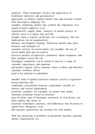 analytics. These techniques involve the application of
traditional statistical and geostatistical
approaches to analyze spatial clusters that may become evident
from descriptive mapping. For
example, clustering models may confirm the importance of a
region of parts suppliers in an
organization's supply chain. Analysis of spatial clusters of
internet users in a region may provide
insights about a region's preference for e-commerce; this has
implications for an organization's
business development strategy. Statistical models may show
hotspots and coldspots of
customer activity on social media. For example, the use of
social media data may be used to
discover pockets of expressive sentiments about companies and
their products across the US.
Geotagged sentiments can be mined to uncover a range of
customer experiences and emotions
and predict regions where customer churn is likely and therefore
customer retention efforts
need to be initiated or redoubled.
Another form of spatial statistical analysis involves regression-
based modeling that
establishes associations between a dependent variable of
interest and several independent
predictor variables. For example, an insurer may model
insurance premiums based on location,
type of client, type of insurance, proximity to risk factors, etc.
Such models that factor in
locations relatedness, nearness, and differences may be prone to
spatial bias. Diagnostic tests
that measure spatial bias are essential for such models.
With the increasing availability of geospatial big data, spatially
mature organizations are
 