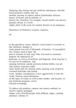 deploying data mining and geo-Artificial Intelligence (GeoAI)
based predictive models that use
machine learning to explore spatial relationships between
dozens of factors and an outcome of
interest for a business. For example, GeoAI models can uncover
potential threats to a firm's
supply chain in the event of a natural disaster or an emergency.
Illustration of Predictive Location Analytics
49
In the agriculture sector, effective weed control is essential to
that minimizes damage to
crops spread over tens of thousands of hectares. To accomplish
this, farmers need to know the
precise location of each crop. They also need to accurately
pinpoint the application of
herbicide, as well as of fertilizer and fungicide. Each crop has i t
its own set of conditions, and
spraying herbicide outside precisely defined buffers can not
only destroy crops but render
entire fields unfit for farming while reducing costs related to
overused herbicides and wasted
water. Another consideration is how aggressively to treat the
weeds. Growers need information
on the types of weeds, as well as their number and location, so
that herbicide programs can be
tailored accordingly.
To address this problem, cameras and sensors outfitted on
tractors capture geotagged
images every 50 milliseconds from different angles, creating
enormous volumes of
 