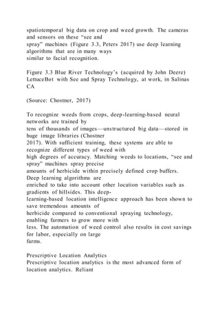 spatiotemporal big data on crop and weed growth. The cameras
and sensors on these “see and
spray” machines (Figure 3.3, Peters 2017) use deep learning
algorithms that are in many ways
similar to facial recognition.
Figure 3.3 Blue River Technology’s (acquired by John Deere)
LettuceBot with See and Spray Technology, at work, in Salinas
CA
(Source: Chostner, 2017)
To recognize weeds from crops, deep-learning-based neural
networks are trained by
tens of thousands of images––unstructured big data––stored in
huge image libraries (Chostner
2017). With sufficient training, these systems are able to
recognize different types of weed with
high degrees of accuracy. Matching weeds to locations, “see and
spray” machines spray precise
amounts of herbicide within precisely defined crop buffers.
Deep learning algorithms are
enriched to take into account other location variables such as
gradients of hillsides. This deep-
learning-based location intelligence approach has been shown to
save tremendous amounts of
herbicide compared to conventional spraying technology,
enabling farmers to grow more with
less. The automation of weed control also results in cost savings
for labor, especially on large
farms.
Prescriptive Location Analytics
Prescriptive location analytics is the most advanced form of
location analytics. Reliant
 