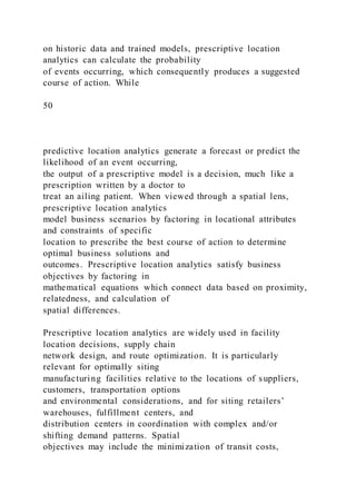 on historic data and trained models, prescriptive location
analytics can calculate the probability
of events occurring, which consequently produces a suggested
course of action. While
50
predictive location analytics generate a forecast or predict the
likelihood of an event occurring,
the output of a prescriptive model is a decision, much like a
prescription written by a doctor to
treat an ailing patient. When viewed through a spatial lens,
prescriptive location analytics
model business scenarios by factoring in locational attributes
and constraints of specific
location to prescribe the best course of action to determine
optimal business solutions and
outcomes. Prescriptive location analytics satisfy business
objectives by factoring in
mathematical equations which connect data based on proximity,
relatedness, and calculation of
spatial differences.
Prescriptive location analytics are widely used in facility
location decisions, supply chain
network design, and route optimization. It is particularly
relevant for optimally siting
manufacturing facilities relative to the locations of suppliers,
customers, transportation options
and environmental considerations, and for siting retailers’
warehouses, fulfillment centers, and
distribution centers in coordination with complex and/or
shifting demand patterns. Spatial
objectives may include the minimization of transit costs,
 