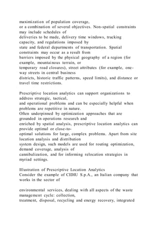 maximization of population coverage,
or a combination of several objectives. Non-spatial constraints
may include schedules of
deliveries to be made, delivery time windows, trucking
capacity, and regulations imposed by
state and federal departments of transportation. Spatial
constraints may occur as a result from
barriers imposed by the physical geography of a region (for
example, mountainous terrain, or
temporary road closures), street attributes (for example, one-
way streets in central business
districts, historic traffic patterns, speed limits), and distance or
travel time restrictions.
Prescriptive location analytics can support organizations to
address strategic, tactical,
and operational problems and can be especially helpful when
problems are repetitive in nature.
Often underpinned by optimization approaches that are
grounded in operations research and
enriched by spatial analysis, prescriptive location analytics can
provide optimal or close-to-
optimal solutions for large, complex problems. Apart from site
location analysis and distribution
system design, such models are used for routing optimization,
demand coverage, analysis of
cannibalization, and for informing relocation strategies in
myriad settings.
Illustration of Prescriptive Location Analytics
Consider the example of CIDIU S.p.A., an Italian company that
works in the sector of
environmental services, dealing with all aspects of the waste
management cycle: collection,
treatment, disposal, recycling and energy recovery, integrated
 