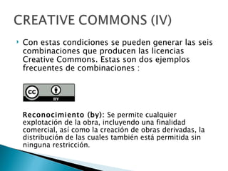    Con estas condiciones se pueden generar las seis
    combinaciones que producen las licencias
    Creative Commons. Estas son dos ejemplos
    frecuentes de combinaciones :




    Reconocimiento (by): Se permite cualquier
    explotación de la obra, incluyendo una finalidad
    comercial, así como la creación de obras derivadas, la
    distribución de las cuales también está permitida sin
    ninguna restricción.
 