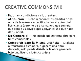    Bajo las condiciones siguientes:
   Atribución — Debe reconocer los créditos de la
    obra de la manera especificada por el autor o el
    licenciante (pero no de una manera que sugiera
    que tiene su apoyo o que apoyan el uso que hace
    de su obra).
   No Comercial — No puede utilizar esta obra para
    fines comerciales.
   Compartir bajo la Misma Licencia — Si altera
    o transforma esta obra, o genera una obra
    derivada, sólo puede distribuir la obra generada
    bajo una licencia idéntica a ésta.
 