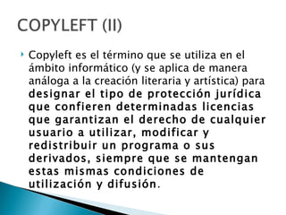    Copyleft es el término que se utiliza en el
    ámbito informático (y se aplica de manera
    análoga a la creación literaria y artística) para
    designar el tipo de protección jurídica
    que confieren determinadas licencias
    que garantizan el derecho de cualquier
    usuario a utilizar, modificar y
    redistribuir un programa o sus
    derivados, siempre que se mantengan
    estas mismas condiciones de
    utilización y difusión.
 