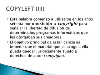   Esta palabra comenzó a utilizarse en los años
    setenta por oposición a  copyright  para
    señalar la libertad de difusión de
    determinados programas informáticos que
    les otorgaban sus creadores.
   El objetivo principal de esta licencia es
    impedir que el material que se acoge a ella
    pueda quedar jurídicamente sujeto a
    derechos de autor (copyright).
 