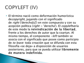    El término nació como deformación humorística
    decopyright, jugando con el significado
    de right ('derecho[s]') en este compuesto y con su
    acepción política (right = 'derecha'). El copyleftsería
    de este modo la reivindicación de la libertad,
    frente a los derechos de autor que la coartan. Al
    mismo tiempo, el componente -left también se
    asocia con el significado que posee como participio
    de to leave: toda creación que se difunda con esta
    filosofía «se deja» a disposición de usuarios
    posteriores, para que se pueda utilizar libremente
    de manera indefinida.
 