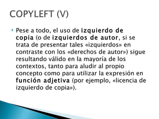    Pese a todo, el uso de izquierdo de
    copia (o de izquierdos de autor, si se
    trata de presentar tales «izquierdos» en
    contraste con los «derechos de autor») sigue
    resultando válido en la mayoría de los
    contextos, tanto para aludir al propio
    concepto como para utilizar la expresión en
    función adjetiva (por ejemplo, «licencia de
    izquierdo de copia»).
 