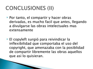    Por tanto, el compartir y hacer obras
    derivadas, es mucho facil que antes, llegando
    a divulgarse las obras intelectuales mas
    extensamente

   El copyleft surgió para reivindicar la
    inflexibilidad que comportaba el uso del
    copyright, que amenazaba con la posiblidad
    de compartir libremente las obras aquellos
    que asi lo quisieran.
 