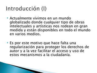    Actualmente vivimos en un mundo
    globalizado donde cualquier tipo de obras
    intelectuales y artísticas nos rodean en gran
    medida y están disponibles en todo el mundo
    en varios medios. 

   Es por este motivo que hace falta una
    regularización para proteger los derechos de
    autor y a la vez facilitar el acceso y uso de
    estos mecanismos a la ciudadanía. 
 