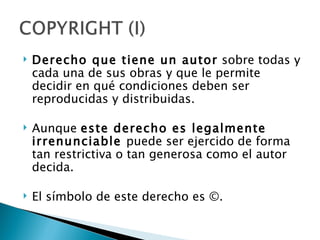    Derecho que tiene un autor sobre todas y
    cada una de sus obras y que le permite
    decidir en qué condiciones deben ser
    reproducidas y distribuidas.

   Aunque este derecho es legalmente
    irrenunciable puede ser ejercido de forma
    tan restrictiva o tan generosa como el autor
    decida.

   El símbolo de este derecho es ©.
 
