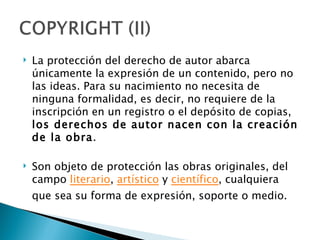    La protección del derecho de autor abarca
    únicamente la expresión de un contenido, pero no
    las ideas. Para su nacimiento no necesita de
    ninguna formalidad, es decir, no requiere de la
    inscripción en un registro o el depósito de copias,
    los derechos de autor nacen con la creación
    de la obra.

   Son objeto de protección las obras originales, del
    campo literario, artístico y científico, cualquiera
    que sea su forma de expresión, soporte o medio.
 