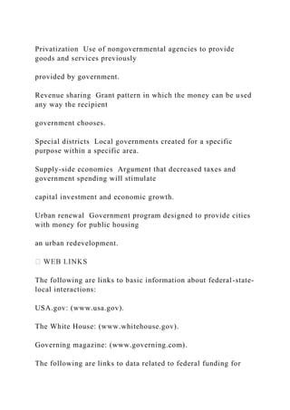 Privatization Use of nongovernmental agencies to provide
goods and services previously
provided by government.
Revenue sharing Grant pattern in which the money can be used
any way the recipient
government chooses.
Special districts Local governments created for a specific
purpose within a specific area.
Supply-side economies Argument that decreased taxes and
government spending will stimulate
capital investment and economic growth.
Urban renewal Government program designed to provide cities
with money for public housing
an urban redevelopment.
The following are links to basic information about federal-state-
local interactions:
USA.gov: (www.usa.gov).
The White House: (www.whitehouse.gov).
Governing magazine: (www.governing.com).
The following are links to data related to federal funding for
 