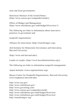 state and local governments:
Statistical Abstract of the United States:
(http://www.census.gov/compendia/statab/).
Office of Budget and Management:
(http://www.whitehouse.gov/omb/budget/Overview//).
The following are links to information about innovative
practices in government and
nonprofit organizations:
Alliance for Innovation: (http://transformgov.org).
Ash Institute for Democratic Governance and Innovation,
Harvard University:
(http://www.ash.harvard.edu/).
Leader to Leader: (http://www.hesselbeininstitute.org/).
The following are links to information nonprofit management:
Aspen Institute: (www.aspeninstitute.org).
Hauser Center for Nonprofit Organizations, Harvard University:
(www.ksghauser.harvard.edu).
http://www.usa.gov/
http://www.whitehouse.gov/
http://www.governing.com/
http://www.census.gov/compendia/statab/
http://www.whitehouse.gov/omb/budget/Overview/
http://www.whitehouse.gov/omb/budget/Overview/
http://transformgov.org/
 