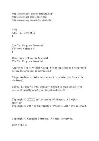 http://www.hesselbeininstitute.org/
http://www.aspeninstitute.org/
http://www.ksghauser.harvard.edu/
Title
ABC/123 Version X
1
Conflict Program Proposal
PSY/400 Version 6
1
University of Phoenix Material
Conflict Program Proposal
Approved Topic/At-Risk Group: (Your topic has to be approved
before the proposal is submitted.)
Target Audience: (Who do you want to convince to help with
the issue?)
Central Strategy: (What delivery method or medium will you
use to physically reach your target audience?)
Copyright © XXXX by University of Phoenix. All rights
reserved.
Copyright © 2017 by University of Phoenix. All rights reserved.
Copyright © Cengage Learning. All rights reserved.
CHAPTER 2
 