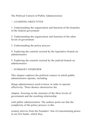 The Political Context of Public Administration
1. Understanding the organization and function of the branches
of the federal government
2. Understanding the organization and function of the other
levels of government
3. Understanding the policy process
4. Exploring the controls exerted by the legislative branch on
administrators
5. Exploring the controls exerted by the judicial branch on
administrators
VERVIEW
This chapter explores the political context in which public
administrators operate, including
things administrators need to know in order to operate
effectively. Three themes characterize the
chapter, focusing on the structure of the three levels of
government and the resulting relationship
with public administration. The authors point out that the
complexity of the policy process in this
country derives from the Founders’ fear of concentrating power
in too few hands, which they
 