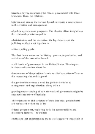 tried to allay by organizing the federal government into three
branches. Thus, the relations
between and among the various branches remain a central issue
in the creation and management
of public agencies and programs. The chapter offers insight into
the relationship between public
administrators and the executive, the legislature, and the
judiciary as they work together to
achieve policy goals.
The first theme concerns the history, powers, organization, and
activities of the executive branch
at all levels of government in the United States. The chapter
includes a discussion about the
development of the president’s role as chief executive officer as
the increasing size and scope of
the government created a need for greater attention to
management and organization, along with a
growing understanding of how the work of government might be
accomplished more effectively.
The organization and structure of state and local governments
are contrasted with those of the
federal government, exploring both the commonalities and
distinctive features. The authors
emphasize that understanding the role of executive leadership in
 