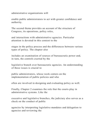 administrative organizations will
enable public administrators to act with greater confidence and
authority.
The second theme provides an account of the structure of
Congress, its operations, policy roles,
and interactions with administrative agencies. Particular
attention is devoted in this context to the
stages in the policy process and the differences between various
types of policy. The chapter also
includes an examination of sources of bureaucratic power and,
in turn, the controls exerted by the
legislative branch over bureaucratic agencies. An understanding
of these issues is crucial to
public administrators, whose work centers on the
implementation of public policies and who
often are involved in designing and evaluating policy as well.
Finally, Chapter 2 examines the role that the courts play in
administrative systems. Like the
executive and legislative branches, the judiciary also serves as a
check on the conduct of public
agencies by interpreting legislative mandates and delegation to
agencies and reviewing the
 