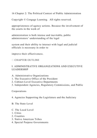 16 Chapter 2: The Political Context of Public Administration
Copyright © Cengage Learning. All rights reserved.
appropriateness of agency actions. Because the involvement of
the courts in the work of
administration is both intense and inevitable, public
administrators’ understanding of the legal
system and their ability to interact with legal and judicial
officials is necessary in order to
improve their effectiveness.
I. ADMINISTRATIVE ORGANIZATIONS AND EXECUTIVE
LEADERSHIP
A. Administrative Organizations
1. The Executive Office of the President
2. Cabinet-Level Executive Departments
3. Independent Agencies, Regulatory Commissions, and Public
Corporations
4. Agencies Supporting the Legislature and the Judiciary
B. The State Level
C. The Local Level
1. Cities
2. Counties
3. Native American Tribes
4. Special Purpose Governments
 