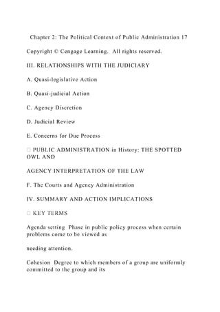 Chapter 2: The Political Context of Public Administration 17
Copyright © Cengage Learning. All rights reserved.
III. RELATIONSHIPS WITH THE JUDICIARY
A. Quasi-legislative Action
B. Quasi-judicial Action
C. Agency Discretion
D. Judicial Review
E. Concerns for Due Process
IC ADMINISTRATION in History: THE SPOTTED
OWL AND
AGENCY INTERPRETATION OF THE LAW
F. The Courts and Agency Administration
IV. SUMMARY AND ACTION IMPLICATIONS
Agenda setting Phase in public policy process when certain
problems come to be viewed as
needing attention.
Cohesion Degree to which members of a group are uniformly
committed to the group and its
 