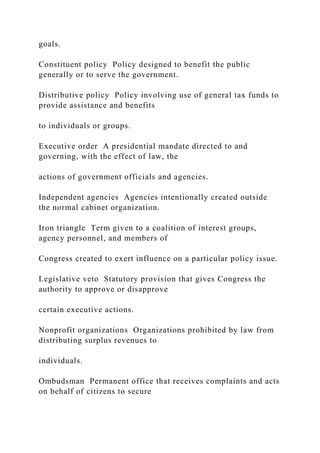 goals.
Constituent policy Policy designed to benefit the public
generally or to serve the government.
Distributive policy Policy involving use of general tax funds to
provide assistance and benefits
to individuals or groups.
Executive order A presidential mandate directed to and
governing, with the effect of law, the
actions of government officials and agencies.
Independent agencies Agencies intentionally created outside
the normal cabinet organization.
Iron triangle Term given to a coalition of interest groups,
agency personnel, and members of
Congress created to exert influence on a particular policy issue.
Legislative veto Statutory provision that gives Congress the
authority to approve or disapprove
certain executive actions.
Nonprofit organizations Organizations prohibited by law from
distributing surplus revenues to
individuals.
Ombudsman Permanent office that receives complaints and acts
on behalf of citizens to secure
 