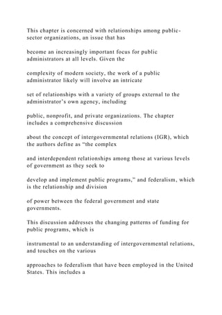 This chapter is concerned with relationships among public-
sector organizations, an issue that has
become an increasingly important focus for public
administrators at all levels. Given the
complexity of modern society, the work of a public
administrator likely will involve an intricate
set of relationships with a variety of groups external to the
administrator’s own agency, including
public, nonprofit, and private organizations. The chapter
includes a comprehensive discussion
about the concept of intergovernmental relations (IGR), which
the authors define as “the complex
and interdependent relationships among those at various levels
of government as they seek to
develop and implement public programs,” and federalism, which
is the relationship and division
of power between the federal government and state
governments.
This discussion addresses the changing patterns of funding for
public programs, which is
instrumental to an understanding of intergovernmental relations,
and touches on the various
approaches to federalism that have been employed in the United
States. This includes a
 