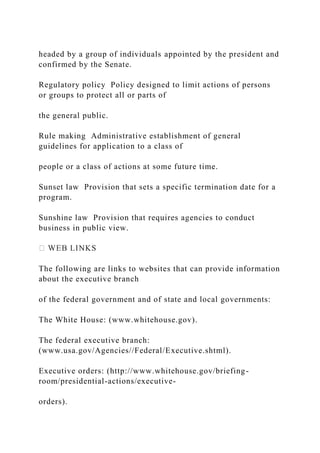 headed by a group of individuals appointed by the president and
confirmed by the Senate.
Regulatory policy Policy designed to limit actions of persons
or groups to protect all or parts of
the general public.
Rule making Administrative establishment of general
guidelines for application to a class of
people or a class of actions at some future time.
Sunset law Provision that sets a specific termination date for a
program.
Sunshine law Provision that requires agencies to conduct
business in public view.
The following are links to websites that can provide information
about the executive branch
of the federal government and of state and local governments:
The White House: (www.whitehouse.gov).
The federal executive branch:
(www.usa.gov/Agencies//Federal/Executive.shtml).
Executive orders: (http://www.whitehouse.gov/briefing-
room/presidential-actions/executive-
orders).
 
