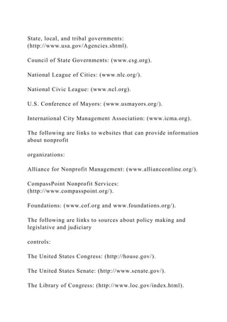 State, local, and tribal governments:
(http://www.usa.gov/Agencies.shtml).
Council of State Governments: (www.csg.org).
National League of Cities: (www.nlc.org/).
National Civic League: (www.ncl.org).
U.S. Conference of Mayors: (www.usmayors.org/).
International City Management Association: (www.icma.org).
The following are links to websites that can provide information
about nonprofit
organizations:
Alliance for Nonprofit Management: (www.allianceonline.org/).
CompassPoint Nonprofit Services:
(http://www.compasspoint.org/).
Foundations: (www.cof.org and www.foundations.org/).
The following are links to sources about policy making and
legislative and judiciary
controls:
The United States Congress: (http://house.gov/).
The United States Senate: (http://www.senate.gov/).
The Library of Congress: (http://www.loc.gov/index.html).
 