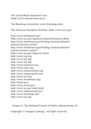 The United States Supreme Court:
(http://www.supremecourt.gov/).
The Brookings Institution: (www.brookings.edu).
The American Enterprise Institute: (http://www.aei.org/).
http://www.whitehouse.gov/
http://www.usa.gov/Agencies/Federal/Executive.shtml
http://www.whitehouse.gov/briefing-room/presidential-
actions/executive-orders
http://www.whitehouse.gov/briefing-room/presidential-
actions/executive-orders
http://www.usa.gov/Agencies.shtml
http://www.csg.org/
http://www.nlc.org/
http://www.ncl.org/
http://www.usmayors.org/
http://www.icma.org/
http://www.allianceonline.org/
http://www.compasspoint.org/
http://www.cof.org/
http://www.foundations.org/
http://house.gov/
http://www.senate.gov/
http://www.loc.gov/index.html
http://www.supremecourt.gov/
http://www.brookings.edu/
http://www.aei.org/
Chapter 2: The Political Context of Public Administration 19
Copyright © Cengage Learning. All rights reserved.
 