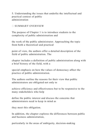 5. Understanding the issues that underlie the intellectual and
practical context of public
administration
The purpose of Chapter 1 is to introduce students to the
complexity of public administration and
the work of the public administrator. Approaching the topic
from both a theoretical and practical
point of view, the authors offer a detailed description of the
field of public administration. The
chapter includes a definition of public administration along with
a brief history of the field, with a
special emphasis on how the values of democracy affect the
practice of public administration.
The authors outline the reasons for their view that public
administrators are obligated not only to
achieve efficiency and effectiveness but to be responsive to the
many stakeholders who help
define the public interest and discuss the concerns that
administrators need to keep in mind as
they meet this obligation.
In addition, the chapter explores the differences between public
and business administration,
particularly in the areas of ambiguity, decision-making
 