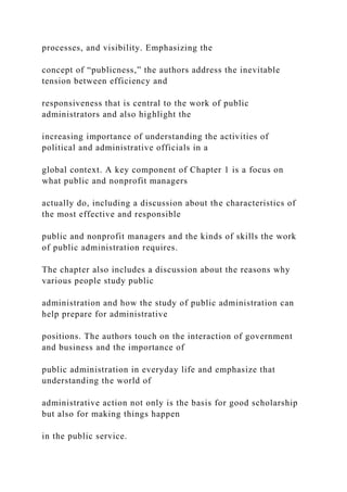 processes, and visibility. Emphasizing the
concept of “publicness,” the authors address the inevitable
tension between efficiency and
responsiveness that is central to the work of public
administrators and also highlight the
increasing importance of understanding the activities of
political and administrative officials in a
global context. A key component of Chapter 1 is a focus on
what public and nonprofit managers
actually do, including a discussion about the characteristics of
the most effective and responsible
public and nonprofit managers and the kinds of skills the work
of public administration requires.
The chapter also includes a discussion about the reasons why
various people study public
administration and how the study of public administration can
help prepare for administrative
positions. The authors touch on the interaction of government
and business and the importance of
public administration in everyday life and emphasize that
understanding the world of
administrative action not only is the basis for good scholarship
but also for making things happen
in the public service.
 