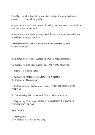 Finally, the chapter introduces two major themes that have
characterized work in public
organizations and continue to be of great importance—politics
and administration and
bureaucracy and democracy—and discusses how these themes
manifest in today’s public
administration as the tension between efficiency and
responsiveness.
2 Chapter 1: Personal Action in Public Organizations
Copyright © Cengage Learning. All rights reserved.
I. WHAT IS PUBLIC ADMINISTRATION?
A. Values of Democracy
DREAM
B. Contrasting Business and Public Administration
DIFFERENT FROM
BUSINESS
1. Ambiguity
2. Pluralistic Decision Making
 