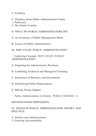 3. Visibility
C. Thinking about Public Administration Today
1. Publicness
2. The Global Context
II. WHAT DO PUBLIC ADMINISTRATORS DO?
A. An Inventory of Public Management Skills
B. Voices of Public Administrators
III. WHY STUDY PUBLIC ADMINISTRATION?
ADMINISTRATION?
A. Preparing for Administrative Positions
B. Combining Technical and Managerial Training
C. Interaction of Business and Government
D. Influencing Public Organizations
E. Making Things Happen
DISTINGUISHED PROFESSION
IV. ISSUES IN PUBLIC ADMINISTRATION THEORY AND
PRACTICE
A. Politics and Administration
1. Ensuring Accountability
 