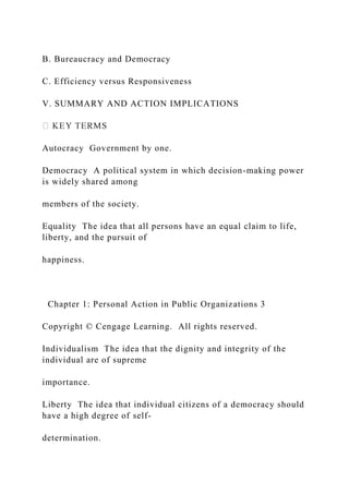 B. Bureaucracy and Democracy
C. Efficiency versus Responsiveness
V. SUMMARY AND ACTION IMPLICATIONS
Autocracy Government by one.
Democracy A political system in which decision-making power
is widely shared among
members of the society.
Equality The idea that all persons have an equal claim to life,
liberty, and the pursuit of
happiness.
Chapter 1: Personal Action in Public Organizations 3
Copyright © Cengage Learning. All rights reserved.
Individualism The idea that the dignity and integrity of the
individual are of supreme
importance.
Liberty The idea that individual citizens of a democracy should
have a high degree of self-
determination.
 
